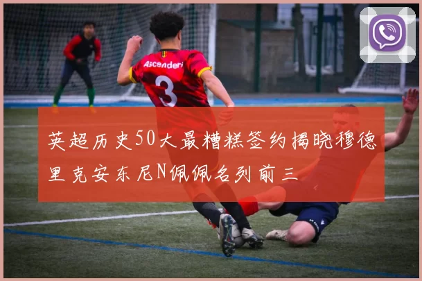 英超历史50大最糟糕签约揭晓穆德里克安东尼N佩佩名列前三