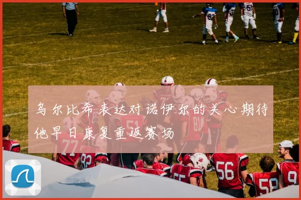 乌尔比希表达对诺伊尔的关心期待他早日康复重返赛场