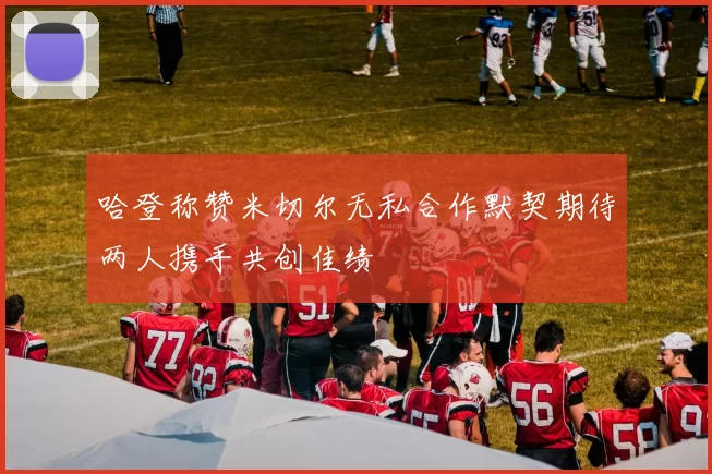 哈登称赞米切尔无私合作默契期待两人携手共创佳绩