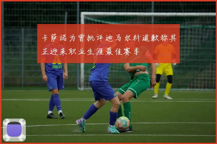 卡萨诺为曾批评迪马尔科道歉称其正迎来职业生涯最佳赛季