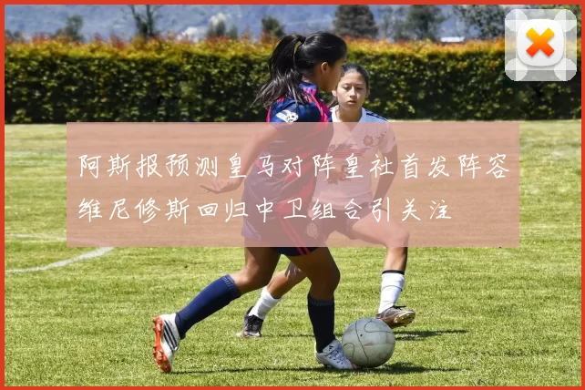 阿斯报预测皇马对阵皇社首发阵容维尼修斯回归中卫组合引关注
