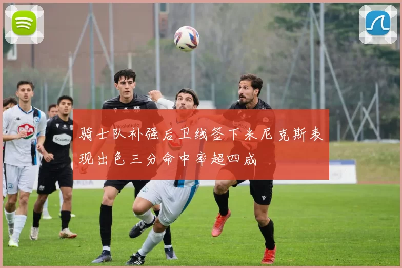 骑士队补强后卫线签下米尼克斯表现出色三分命中率超四成