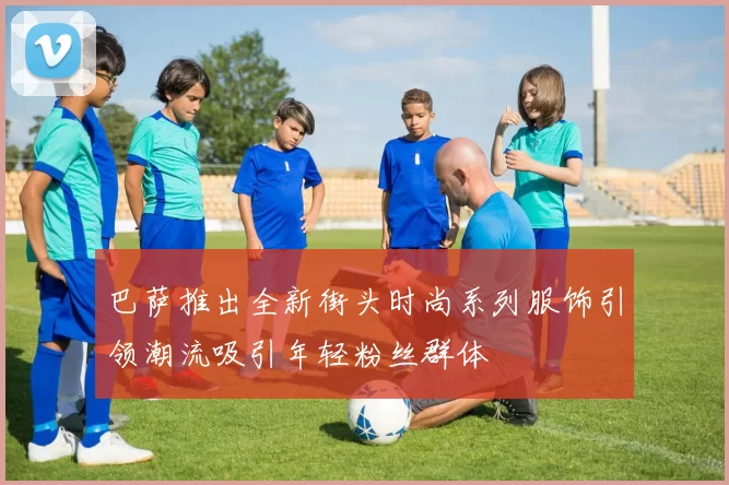 巴萨推出全新街头时尚系列服饰引领潮流吸引年轻粉丝群体