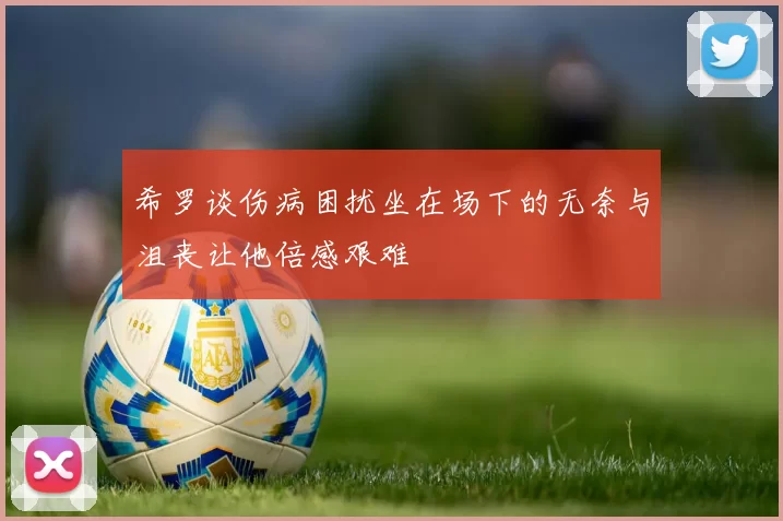 希罗谈伤病困扰坐在场下的无奈与沮丧让他倍感艰难