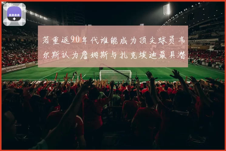 若重返90年代谁能成为顶尖球员韦尔斯认为詹姆斯与扎克埃迪最具潜力