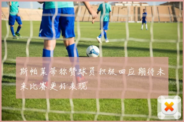 斯帕莱蒂称赞球员积极回应期待未来比赛更好表现