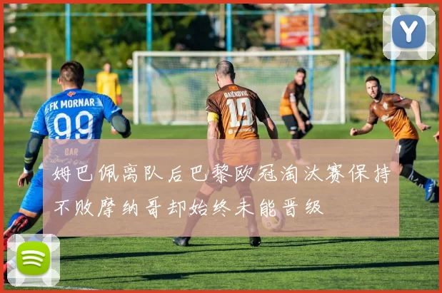 姆巴佩离队后巴黎欧冠淘汰赛保持不败摩纳哥却始终未能晋级
