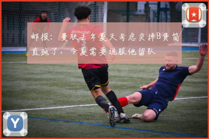 邮报：曼联去年夏天考虑卖掉B费简直疯了，今夏需要说服他留队