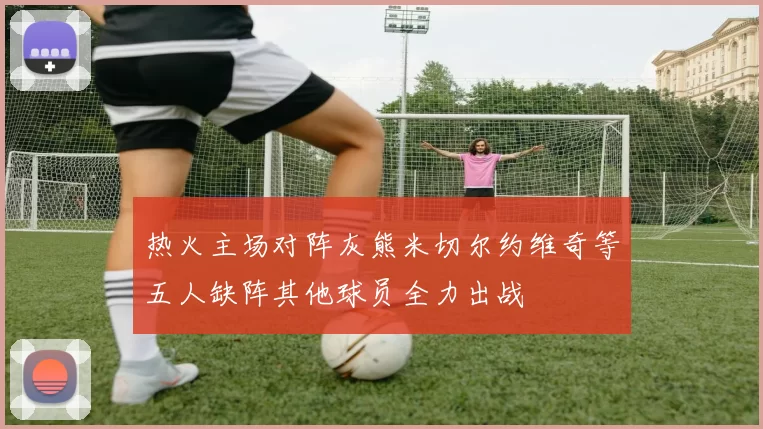 热火主场对阵灰熊米切尔约维奇等五人缺阵其他球员全力出战