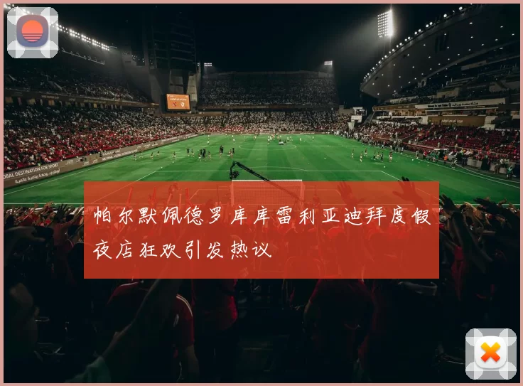 帕尔默佩德罗库库雷利亚迪拜度假夜店狂欢引发热议