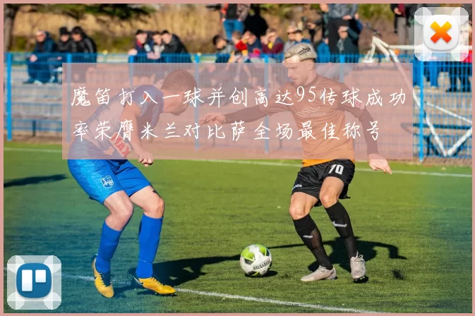 魔笛打入一球并创高达95传球成功率荣膺米兰对比萨全场最佳称号