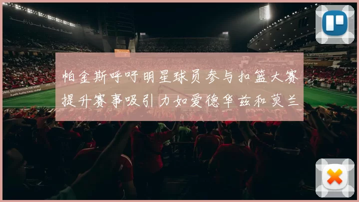 帕金斯呼吁明星球员参与扣篮大赛提升赛事吸引力如爱德华兹和莫兰特等人