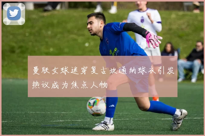 曼联女球迷穿复古坎通纳球衣引发热议成为焦点人物