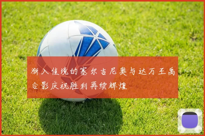 渐入佳境的塞尔吉尼奥与达万王禹合影庆祝胜利再续辉煌