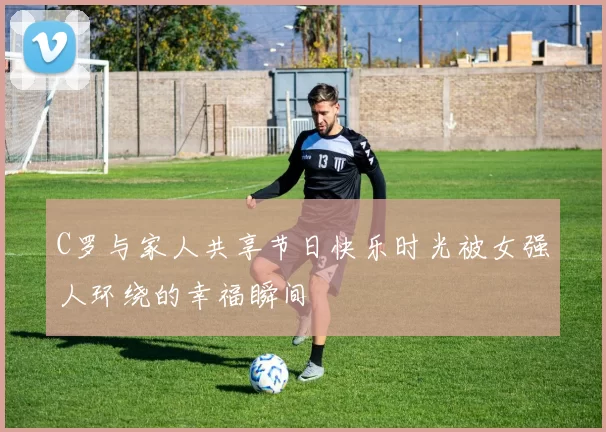 C罗与家人共享节日快乐时光被女强人环绕的幸福瞬间