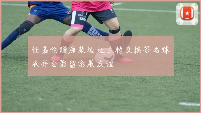 任嘉伦赠唐装给杜兰特交换签名球衣并合影留念展友谊