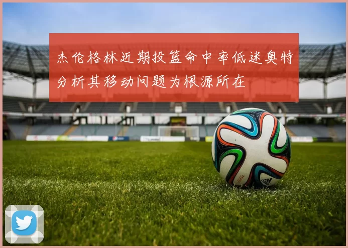 杰伦格林近期投篮命中率低迷奥特分析其移动问题为根源所在