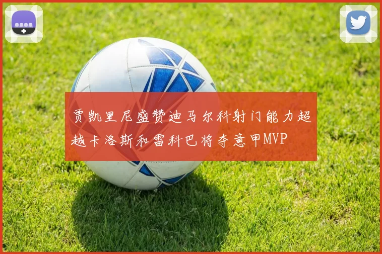 贾凯里尼盛赞迪马尔科射门能力超越卡洛斯和雷科巴将夺意甲MVP