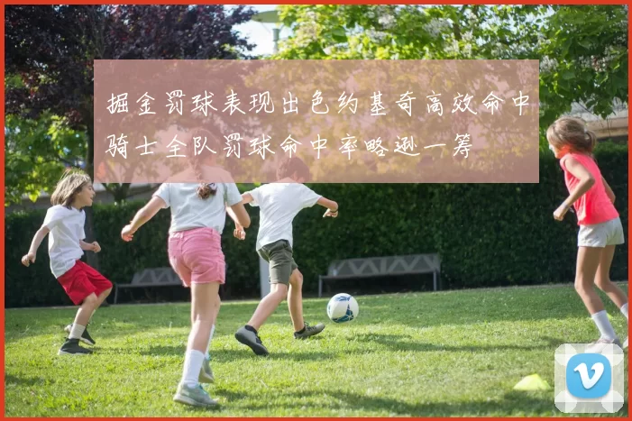 掘金罚球表现出色约基奇高效命中骑士全队罚球命中率略逊一筹