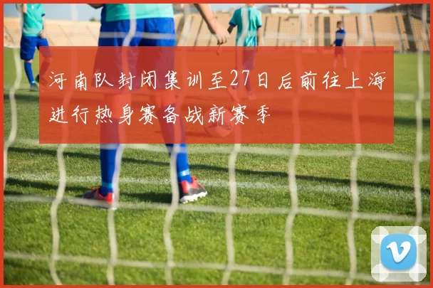 河南队封闭集训至27日后前往上海进行热身赛备战新赛季