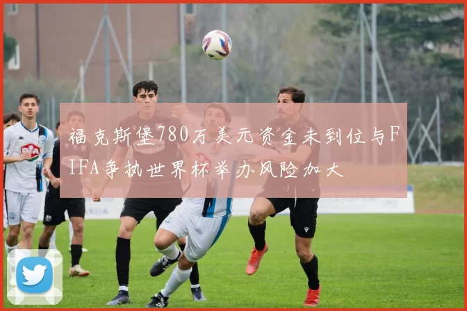 福克斯堡780万美元资金未到位与FIFA争执世界杯举办风险加大