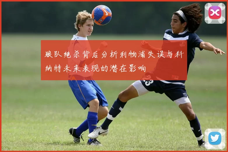 狼队绝杀背后分析利物浦失误与科纳特未来表现的潜在影响