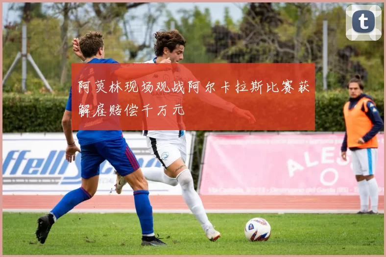 阿莫林现场观战阿尔卡拉斯比赛获解雇赔偿千万元