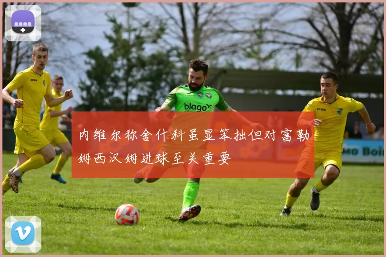 内维尔称舍什科虽显笨拙但对富勒姆西汉姆进球至关重要