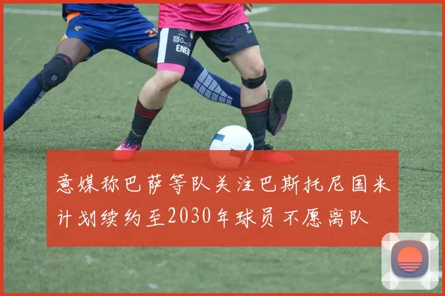 意媒称巴萨等队关注巴斯托尼国米计划续约至2030年球员不愿离队