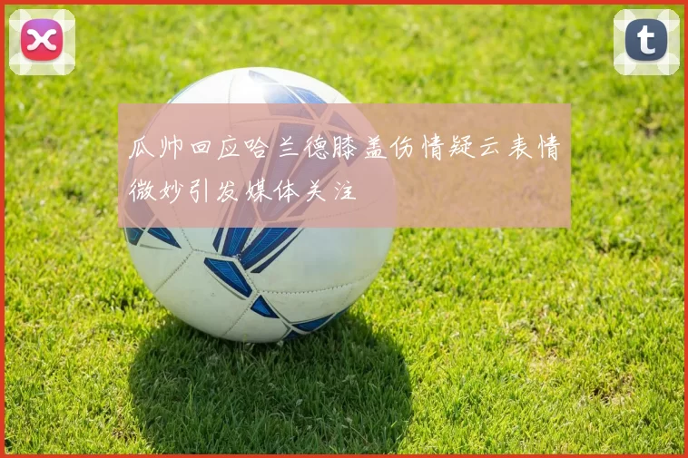 瓜帅回应哈兰德膝盖伤情疑云表情微妙引发媒体关注